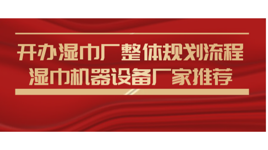 开办湿巾厂整体规划流程,湿巾机器设备厂家推荐 开办湿巾厂整体规划流程,湿巾机器设备厂家推荐