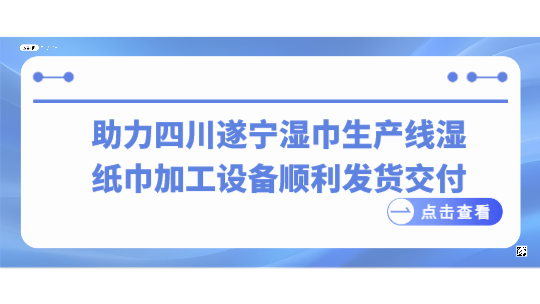 助力四川遂宁湿巾生产线，湿纸巾加工设备顺利发货交付