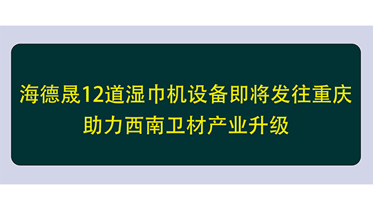 海德晟12道湿巾机设备即将发往重庆，助力西南卫材产业升级